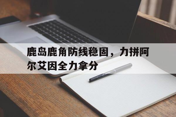 米兰体育app-包含鹿岛鹿角防线稳固，力拼阿尔艾因全力拿分的词条